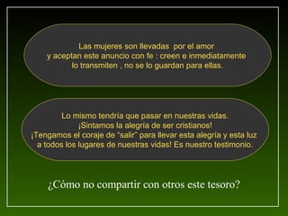 Las mujeres son llevadas por el amor
    y aceptan este anuncio con fe : creen e inmediatamente
           lo transmiten , no se lo guardan para ellas.




         Lo mismo tendría que pasar en nuestras vidas.
              ¡Sintamos la alegría de ser cristianos!
¡Tengamos el coraje de “salir” para llevar esta alegría y esta luz
  a todos los lugares de nuestras vidas! Es nuestro testimonio.




    ¿Cómo no compartir con otros este tesoro?
 