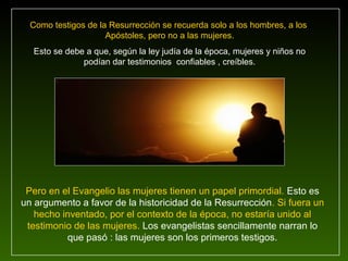Como testigos de la Resurrección se recuerda solo a los hombres, a los
                     Apóstoles, pero no a las mujeres.
  Esto se debe a que, según la ley judía de la época, mujeres y niños no
              podían dar testimonios confiables , creíbles.




 Pero en el Evangelio las mujeres tienen un papel primordial. Esto es
un argumento a favor de la historicidad de la Resurrección. Si fuera un
   hecho inventado, por el contexto de la época, no estaría unido al
 testimonio de las mujeres. Los evangelistas sencillamente narran lo
          que pasó : las mujeres son los primeros testigos.
 