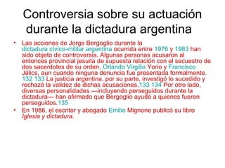 Controversia sobre su actuación
durante la dictadura argentina
• Las acciones de Jorge Bergoglio durante la
dictadura cívico-militar argentina ocurrida entre 1976 y 1983 han
sido objeto de controversia. Algunas personas acusaron al
entonces provincial jesuita de supuesta relación con el secuestro de
dos sacerdotes de su orden, Orlando Virgilio Yorio y Francisco
Jálics, aun cuando ninguna denuncia fue presentada formalmente.
132 133 La justicia argentina, por su parte, investigó lo sucedido y
rechazó la validez de dichas acusaciones.133 134 Por otro lado,
diversas personalidades —incluyendo perseguidos durante la
dictadura— han afirmado que Bergoglio ayudó a quienes fueron
perseguidos.135
• En 1986, el escritor y abogado Emilio Mignone publicó su libro
Iglesia y dictadura.
 