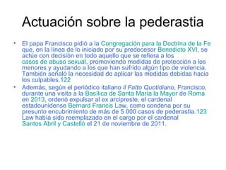 Actuación sobre la pederastia
• El papa Francisco pidió a la Congregación para la Doctrina de la Fe
que, en la línea de lo iniciado por su predecesor Benedicto XVI, se
actúe con decisión en todo aquello que se refiera a los
casos de abuso sexual, promoviendo medidas de protección a los
menores y ayudando a los que han sufrido algún tipo de violencia.
También señaló la necesidad de aplicar las medidas debidas hacia
los culpables.122
• Además, según el periódico italiano il Fatto Quotidiano, Francisco,
durante una visita a la Basílica de Santa María la Mayor de Roma
en 2013, ordenó expulsar al ex arcipreste, el cardenal
estadounidense Bernard Francis Law, como condena por su
presunto encubrimiento de más de 5 000 casos de pederastia.123
Law había sido reemplazado en el cargo por el cardenal
Santos Abril y Castelló el 21 de noviembre de 2011.
 