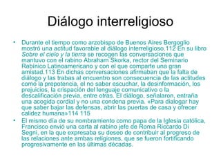 Diálogo interreligioso
• Durante el tiempo como arzobispo de Buenos Aires Bergoglio
mostró una actitud favorable al diálogo interreligioso.112 En su libro
Sobre el cielo y la tierra se recogen las conversaciones que
mantuvo con el rabino Abraham Skorka, rector del Seminario
Rabínico Latinoamericano y con el que comparte una gran
amistad.113 En dichas conversaciones afirmaban que la falta de
diálogo y las trabas al encuentro son consecuencia de las actitudes
como la prepotencia, el no saber escuchar, la desinformación, los
prejuicios, la crispación del lenguaje comunicativo o la
descalificación previa, entre otras. El diálogo, señalaron, entraña
una acogida cordial y no una condena previa. «Para dialogar hay
que saber bajar las defensas, abrir las puertas de casa y ofrecer
calidez humana»114 115
• El mismo día de su nombramiento como papa de la Iglesia católica,
Francisco envió una carta al rabino jefe de Roma Riccardo Di
Segni, en la que expresaba su deseo de contribuir al progreso de
las relaciones ante ambas religiones, que se fueron fortificando
progresivamente en las últimas décadas.
 