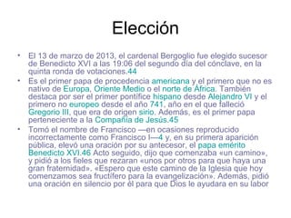Elección
• El 13 de marzo de 2013, el cardenal Bergoglio fue elegido sucesor
de Benedicto XVI a las 19:06 del segundo día del cónclave, en la
quinta ronda de votaciones.44
• Es el primer papa de procedencia americana y el primero que no es
nativo de Europa, Oriente Medio o el norte de África. También
destaca por ser el primer pontífice hispano desde Alejandro VI y el
primero no europeo desde el año 741, año en el que falleció
Gregorio III, que era de origen sirio. Además, es el primer papa
perteneciente a la Compañía de Jesús.45
• Tomó el nombre de Francisco —en ocasiones reproducido
incorrectamente como Francisco I—4 y, en su primera aparición
pública, elevó una oración por su antecesor, el papa emérito
Benedicto XVI.46 Acto seguido, dijo que comenzaba «un camino»,
y pidió a los fieles que rezaran «unos por otros para que haya una
gran fraternidad». «Espero que este camino de la Iglesia que hoy
comenzamos sea fructífero para la evangelización». Además, pidió
una oración en silencio por él para que Dios le ayudara en su labor
 