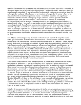 especulación financiera o la economía se rige únicamente por el paradigma tecnocrático y utilitarista de
la máxima producción, no podrán ni siquiera comprender, y menos aún resolver, los grandes problemas
que afectan a la humanidad. Es necesaria también la cultura, de la que forma parte no solo el desarrollo
de la capacidad intelectual del ser humano en las ciencias y de la capacidad de generar belleza en las
artes, sino también las tradiciones populares locales –eso también es cultura– con su particular
sensibilidad al medio de donde han surgido y del que han salido, al medio que le da sentido. Se
requiere de igual forma una educación ética y moral, que cultive actitudes de solidaridad y
corresponsabilidad entre las personas. Debemos reconocer el papel específico de las religiones en el
desarrollo de la cultura y los beneficios que puedan aportar a la sociedad. Los cristianos, en particular,
como discípulos de la Buena Noticia, somos portadores de un mensaje de salvación que tiene en sí
mismo la capacidad de ennoblecer a las personas, de inspirar grandes ideales capaces de impulsar
líneas de acción que vayan más allá del interés individual, posibilitando la capacidad de renuncia en
favor de los demás, la sobriedad y las demás virtudes que nos contienen y nos unen. Esas virtudes que
en vuestra cultura tan sencillamente se expresan en esos tres mandamientos: no mentir, no robar y no
ser flojo.
Pero debemos estar alerta pues muy fácilmente nos habituamos al ambiente de inequidad que nos
rodea, que nos volvemos insensibles a sus manifestaciones. Y así confundimos sin darnos cuenta el
«bien común» con el «bien-estar», y ahí se va resbalando de a poquito, de a poquito, y el ideal del bien
común, como que se va perdiendo, termina en el bienestar, sobre todo cuando somos nosotros los que
lo disfrutamos y no los otros. El bienestar que se refiere solo a la abundancia material tiende a ser
egoísta, tiende a defender los intereses de parte, a no pensar en los demás, y a dejarse llevar por la
tentación del consumismo. Así entendido, el bienestar, en vez de ayudar, incuba posibles conflictos y
disgregación social; instalado como la perspectiva dominante, genera el mal de la corrupción que
cuánto desalienta y tanto mal hace. El bien común, en cambio, es algo más que la suma de intereses
individuales; es un pasar de lo que «es mejor para mí» a lo que «es mejor para todos», e incluye todo
aquello que da cohesión a un pueblo: metas comunes, valores compartidos, ideales que ayudan a
levantar la mirada, más allá de los horizontes particulares.
Los diferentes agentes sociales tienen la responsabilidad de contribuir a la construcción de la unidad y
el desarrollo de la sociedad. La libertad siempre es el mejor ámbito para que los pensadores, las
asociaciones ciudadanas, los medios de comunicación desarrollen su función, con pasión y creatividad,
al servicio del bien común. También los cristianos, llamados a ser fermento en el pueblo, aportan su
propio mensaje a la sociedad. La luz del Evangelio de Cristo no es propiedad de la Iglesia; ella es su
servidora: la Iglesia debe servir al Evangelio de Cristo para que llegue hasta los extremos del mundo.
La fe es una luz que no encandila; las ideologías encandilan, la fe no encandila, la fe es una luz que no
obnubila, sino que alumbra y guía con respeto la conciencia y la historia de cada persona y de cada
convivencia humana. Respeto. El cristianismo ha tenido un papel importante en la formación de la
identidad del pueblo boliviano. La libertad religiosa –como es acuñada habitualmente esa expresión en
el fuero civil– es quien también nos recuerda que la fe no puede reducirse al ámbito puramente
subjetivo. No es una subcultura. Será nuestro desafío alentar y favorecer que germinen la espiritualidad
y el compromiso de la fe, el compromiso cristiano en obras sociales, en extender el bien común, a
través de las obras sociales.
Entre los diversos actores sociales, quisiera destacar la familia, amenazada en todas partes, por tantos
factores, por la violencia doméstica, el alcoholismo, el machismo, la drogadicción, la falta de trabajo, la
inseguridad ciudadana, el abandono de los ancianos, los niños de la calle y recibiendo pseudo-
soluciones desde perspectivas que no son saludables a la familia sino que provienen claramente de
colonizaciones ideológicas. Son tantos los problemas sociales que resuelve la familia, y las resuelve en
 