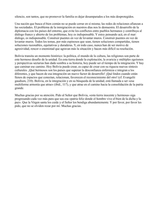 silencio, son tantos, que no promover la familia es dejar desamparados a los más desprotegidos.
Una nación que busca el bien común no se puede cerrar en sí misma; las redes de relaciones afianzan a
las sociedades. El problema de la inmigración en nuestros días nos lo demuestra. El desarrollo de la
diplomacia con los países del entorno, que evite los conflictos entre pueblos hermanos y contribuya al
diálogo franco y abierto de los problemas, hoy es indispensable. Y estoy pensando acá, en el mar:
diálogo, es indispensable. Construir puentes en vez de levantar muros. Construir puentes en vez de
levantar muros. Todos los temas, por más espinosos que sean, tienen soluciones compartidas, tienen
soluciones razonables, equitativas y duraderas. Y, en todo caso, nunca han de ser motivo de
agresividad, rencor o enemistad que agravan más la situación y hacen más difícil su resolución.
Bolivia transita un momento histórico: la política, el mundo de la cultura, las religiones son parte de
este hermoso desafío de la unidad. En esta tierra donde la explotación, la avaricia y múltiples egoísmos
y perspectivas sectarias han dado sombra a su historia, hoy puede ser el tiempo de la integración. Y hay
que caminar ese camino. Hoy Bolivia puede crear, es capaz de crear con su riqueza nuevas síntesis
culturales. ¡Qué hermosos son los países que superan la desconfianza enfermiza e integran a los
diferentes, y que hacen de esa integración un nuevo factor de desarrollo! ¡Qué lindos cuando están
llenos de espacios que conectan, relacionan, favorecen el reconocimiento del otro! (cf. Evangelii
gaudium, 210). Bolivia, en la integración y en su búsqueda de la unidad, está llamada a ser «esa
multiforme armonía que atrae» (ibid., 117), y que atrae en el camino hacia la consolidación de la patria
grande.
Muchas gracias por su atención. Pido al Señor que Bolivia, «esta tierra inocente y hermosa» siga
progresando cada vez más para que sea esa «patria feliz donde el hombre vive el bien de la dicha y la
paz». Que la Virgen santa los cuide y el Señor los bendiga abundantemente. Y por favor, por favor les
pido, que no se olviden rezar por mí. Muchas gracias.
 