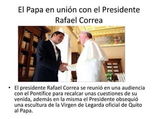 El Papa en unión con el Presidente
Rafael Correa
• El presidente Rafael Correa se reunió en una audiencia
con el Pontífice para recalcar unas cuestiones de su
venida, además en la misma el Presidente obsequió
una escultura de la Virgen de Legarda oficial de Quito
al Papa.
 