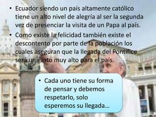 • Ecuador siendo un país altamente católico
tiene un alto nivel de alegría al ser la segunda
vez de presenciar la visita de un Papa al país.
• Como existe la felicidad también existe el
descontento por parte de la población los
cuales aseguran que la llegada del Pontífice
será un gasto muy alto para el país.
• Cada uno tiene su forma
de pensar y debemos
respetarlo, solo
esperemos su llegada…
 