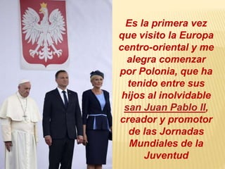 Es la primera vez
que visito la Europa
centro-oriental y me
alegra comenzar
por Polonia, que ha
tenido entre sus
hijos al inolvidable
san Juan Pablo II,
creador y promotor
de las Jornadas
Mundiales de la
Juventud
 