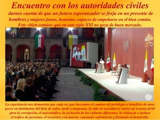 Encuentro con los autoridades civiles
darnos cuenta de que un futuro esperanzador se forja en un presente de
hombres y mujeres justos, honestos, capaces de empeñarse en el bien común,
Este «bien común» que en este siglo XXI no goza de buen mercado.
La experiencia nos demuestra que cada vez que buscamos el camino del privilegio o beneficio de unos
pocos en detrimento del bien de todos, tarde o temprano, la vida en sociedad se vuelve un terreno fértil
para la corrupción, el narcotráfico, la exclusión de las culturas diferentes, la violencia e incluso
el tráfico de personas, el secuestro y la muerte, causando sufrimiento y frenando el desarrollo.
 
