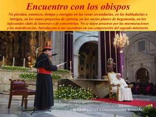 Encuentro con los obispos
No pierdan, entonces, tiempo y energías en las cosas secundarias, en las habladurías e
intrigas, en los vanos proyectos de carrera, en los vacíos planes de hegemonía, en los
infecundos clubs de intereses o de consorterías. No se dejen arrastrar por las murmuraciones
y las maledicencias. Introduzcan a sus sacerdotes en esa comprensión del sagrado ministerio.
 
