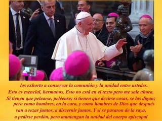 los exhorto a conservar la comunión y la unidad entre ustedes.
Esto es esencial, hermanos. Esto no está en el texto pero me sale ahora.
Si tienen que pelearse, peléense; si tienen que decirse cosas, se las digan;
pero como hombres, en la cara, y como hombres de Dios que después
van a rezar juntos, a discernir juntos. Y si se pasaron de la raya,
a pedirse perdón, pero mantengan la unidad del cuerpo episcopal
 