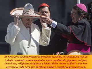 Es necesario no desperdiciar la herencia recibida, custodiándola con un
trabajo constante. Están asentados sobre espaldas de gigantes: obispos,
sacerdotes, religiosos, religiosas y laicos, fieles «hasta el final», que han
ofrecido la vida para que la Iglesia pudiese cumplir la propia misión.
 
