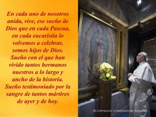 En cada uno de nosotros
anida, vive, ese sueño de
Dios que en cada Pascua,
en cada eucaristía lo
volvemos a celebrar,
somos hijos de Dios.
Sueño con el que han
vivido tantos hermanos
nuestros a lo largo y
ancho de la historia.
Sueño testimoniado por la
sangre de tantos mártires
de ayer y de hoy.
 