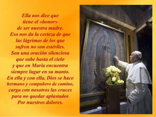Ella nos dice que
tiene el «honor»
de ser nuestra madre.
Eso nos da la certeza de que
las lágrimas de los que
sufren no son estériles.
Son una oración silenciosa
que sube hasta el cielo
y que en María encuentra
siempre lugar en su manto.
En ella y con ella, Dios se hace
hermano y compañero de camino,
carga con nosotros las cruces
para no quedar aplastados
Por nuestros dolores.
 