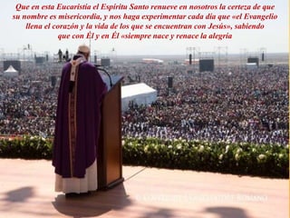 Que en esta Eucaristía el Espíritu Santo renueve en nosotros la certeza de que
su nombre es misericordia, y nos haga experimentar cada día que «el Evangelio
llena el corazón y la vida de los que se encuentran con Jesús», sabiendo
que con Él y en Él «siempre nace y renace la alegría
 