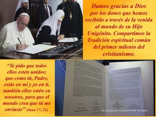 Damos gracias a Dios
por los dones que hemos
recibido a través de la venida
al mundo de su Hijo
Unigénito. Compartimos la
Tradición espiritual común
del primer milenio del
cristianismo.
“Te pido que todos
ellos estén unidos;
que como tú, Padre,
estás en mí y yo en ti,
también ellos estén en
nosotros, para que el
mundo crea que tú me
enviaste” (Juan 17, 21).
 