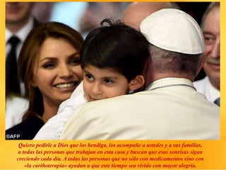 Quiero pedirle a Dios que los bendiga, los acompañe a ustedes y a sus familias,
a todas las personas que trabajan en esta casa y buscan que esas sonrisas sigan
creciendo cada día. A todas las personas que no sólo con medicamentos sino con
«la cariñoterapia» ayudan a que este tiempo sea vivido con mayor alegría.
 