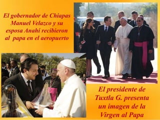 El gobernador de Chiapas
Manuel Velazco y su
esposa Anahí recibieron
al papa en el aeropuerto
El presidente de
Tuxtla G. presenta
un imagen de la
Virgen al Papa
 