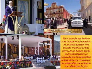 En el corazón del hombre
y en la memoria de muchos
de nuestros pueblos está
inscrito el anhelo de una
tierra, de un tiempo donde
la desvalorización sea
superada por la fraternidad,
la injusticia sea vencida por
la solidaridad y la violencia
sea callada por la paz.
 