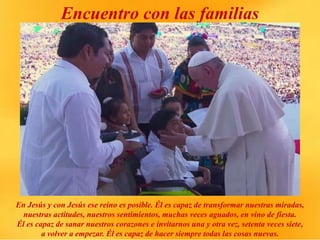 Encuentro con las familias
En Jesús y con Jesús ese reino es posible. Él es capaz de transformar nuestras miradas,
nuestras actitudes, nuestros sentimientos, muchas veces aguados, en vino de fiesta.
Él es capaz de sanar nuestros corazones e invitarnos una y otra vez, setenta veces siete,
a volver a empezar. Él es capaz de hacer siempre todas las cosas nuevas.
 