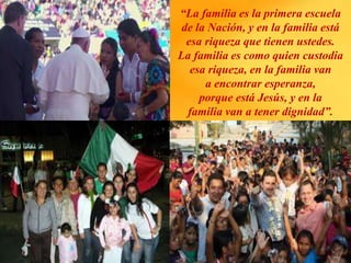 “La familia es la primera escuela
de la Nación, y en la familia está
esa riqueza que tienen ustedes.
La familia es como quien custodia
esa riqueza, en la familia van
a encontrar esperanza,
porque está Jesús, y en la
familia van a tener dignidad”.
 