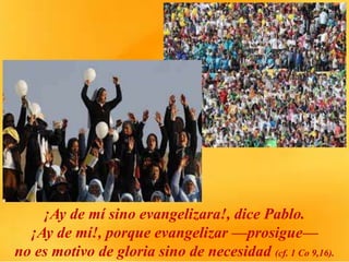 ¡Ay de mí sino evangelizara!, dice Pablo.
¡Ay de mí!, porque evangelizar —prosigue—
no es motivo de gloria sino de necesidad (cf. 1 Co 9,16).
 