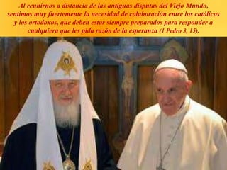 Al reunirnos a distancia de las antiguas disputas del Viejo Mundo,
sentimos muy fuertemente la necesidad de colaboración entre los católicos
y los ortodoxos, que deben estar siempre preparados para responder a
cualquiera que les pida razón de la esperanza (1 Pedro 3, 15).
 
