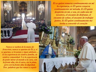 Él es quien renueva continuamente en mí
la esperanza, es Él quien renueva
continuamente mi mirada. Es Él quien
despierta en mí, o sea, en cada uno de
nosotros, el encanto de disfrutar, el
encanto de soñar, el encanto de trabajar
juntos. Es Él quien continuamente me
invita a convertir el corazón
Nunca se suelten de la mano de
Jesucristo, nunca se aparten de Él; y, si
se apartan, se levantan y sigan adelante…
Es la experiencia de sentirse familia, de
sentirse comunidad. Y es la experiencia
de poder mirar al mundo a la cara, con
la frente alta, sin el carro, sin la plata,
pero con la frente alta: la dignidad.
Tres palabras que las vamos a repetir
 