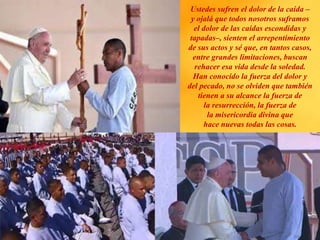 Ustedes sufren el dolor de la caída –
y ojalá que todos nosotros suframos
el dolor de las caídas escondidas y
tapadas–, sienten el arrepentimiento
de sus actos y sé que, en tantos casos,
entre grandes limitaciones, buscan
rehacer esa vida desde la soledad.
Han conocido la fuerza del dolor y
del pecado, no se olviden que también
tienen a su alcance la fuerza de
la resurrección, la fuerza de
la misericordia divina que
hace nuevas todas las cosas.
 