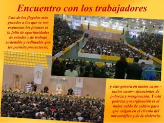 Encuentro con los trabajadores
Uno de los flagelos más
grandes a los que se ven
expuestos los jóvenes es
la falta de oportunidades
de estudio y de trabajo
sostenible y redituable que
les permita proyectarse;
y esto genera en tantos casos –
tantos casos– situaciones de
pobreza y marginación. Y esta
pobreza y marginación es el
mejor caldo de cultivo para
que caigan en el círculo del
narcotráfico y de la violencia.
 