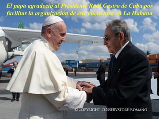 El papa agradeció al Presidente Raúl Castro de Cuba por
facilitar la organización de este encuentro en La Habana
 