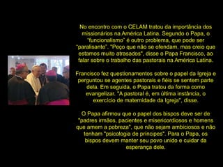 No encontro com o CELAM tratou da importância dos
missionários na América Latina. Segundo o Papa, o
“funcionalismo” é outro problema, que pode ser
“paralisante”. "Peço que não se ofendam, mas creio que
estamos muito atrasados", disse o Papa Francisco, ao
falar sobre o trabalho das pastorais na América Latina.
Francisco fez questionamentos sobre o papel da Igreja e
perguntou se agentes pastorais e fiéis se sentem parte
dela. Em seguida, o Papa tratou da forma como
evangelizar. "A pastoral é, em última instância, o
exercício de maternidade da Igreja", disse.
O Papa afirmou que o papel dos bispos deve ser de
"padres irmãos, pacientes e misericordiosos e homens
que amem a pobreza", que não sejam ambiciosos e não
tenham "psicologia de príncipes". Para o Papa, os
bispos devem manter seu povo unido e cuidar da
esperança dele.
 