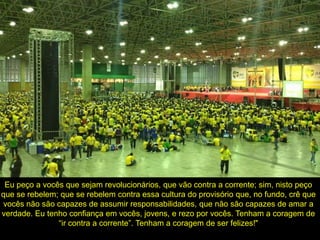 Eu peço a vocês que sejam revolucionários, que vão contra a corrente; sim, nisto peço
que se rebelem; que se rebelem contra essa cultura do provisório que, no fundo, crê que
vocês não são capazes de assumir responsabilidades, que não são capazes de amar a
verdade. Eu tenho confiança em vocês, jovens, e rezo por vocês. Tenham a coragem de
“ir contra a corrente”. Tenham a coragem de ser felizes!"
 