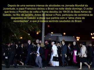 Depois de uma semana intensa de atividades na Jornada Mundial da
Juventude, o papa Francisco deixou o Brasil na noite deste domingo. O avião
que levou o Pontífice de volta a Roma decolou às 19h35 da Base Aérea do
Galeão, no Rio de Janeiro. Antes de deixar o País, participou de cerimônia de
despedida no Galeão, e disse que partiria com a "alma cheia de
recordações", e que já estava sentindo saudades do Brasil.
 