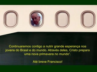 Continuaremos contigo a nutrir grande esperança nos
jovens do Brasil e do mundo. Através deles, Cristo prepara
uma nova primavera no mundo“.
Até breve Francisco!
 