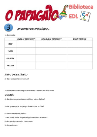 3 ARQUITECTURA VERNÁCULA.-
1.- Completa:
ONDE SE CONSTRÚE? CON QUE SE CONSTRÚE? UNHA VANTAXE
IGLÚ
YURTA
PALAFITA
PALLOZA
SIMIO O CIENTÍFICO.-
2.- Que son as motoneuronas?
3.- Canto tardan en chegar as ordes do cerebro aos músculos?
OUTROS.-
4.- Cantos monumentos megalíticos hai en Galicia?
5.- De que especie en perigo de extinción se fala?
6.- Onde habita esa planta?
7.- Escribe o nome do prato típico da cociña arxentina.
8.- En que época adoita construirse?
9.- Ingredientes:
 