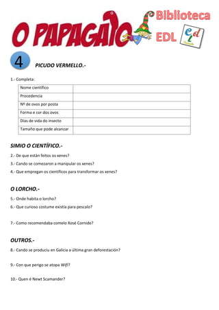 4 PICUDO VERMELLO.-
1.- Completa:
Nome científico
Procedencia
Nº de ovos por posta
Forma e cor dos ovos
Días de vida do insecto
Tamaño que pode alcanzar
SIMIO O CIENTÍFICO.-
2.- De que están feitos os xenes?
3.- Cando se comezaron a manipular os xenes?
4.- Que empregan os científicos para transformar os xenes?
O LORCHO.-
5.- Onde habita o lorcho?
6.- Que curioso costume existía para pescalo?
7.- Como recomendaba comelo Xosé Cornide?
OUTROS.-
8.- Cando se produciu en Galicia a última gran deforestación?
9.- Con que perigo se atopa Wifi?
10.- Quen é Newt Scamander?
 