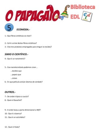 5 ECOMODA.-
1.- Que fibras sintéticas se citan?
2.- Cal é a orixe destas fibras sintéticas?
3.- Cita tres produtos empregados para tinguir os tecidos?
SIMIO O CIENTÍFICO.-
4.- Que é un nanometro?
5.- Coa nanotecnoloxía podemos crear...
...tecidos que
...papeis que
...cistais
6.- En que película actúan átomos de verdade?
OUTROS.-
7.- De onde é típico o cuscús?
8.- Quen é Ravachol?
9.- A onde levou a porta dimensional a Wifi?
10.- Que é a laverca?
11.- Que é un astrolabio?
12.- Quen é Kubo?
 