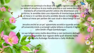La direttrice continuò e le disse che questo signore aveva visto
un tema di Jerusha e le era molto piaciuto e così aveva deciso di
mandarla all’università perché voleva che diventasse una
scrittrice; le avrebbe dato uno stipendio di trentacinque dollari
al mese e in cambio Jerusha avrebbe dovuto scrivergli una
lettera al mese per parlare dei suoi studi e descrivergli la sua
vita.
Jerusha anche se un po’ spaventata accettò e quando arrivò
all’università iniziò a scrivergli subito lettere e chiamò il Signor
John Smith «Papà Gambalunga».
Le sue lettere sono molto descrittive e con tantissimi dettagli.
Jerusha là conobbe due ragazze delle quali diventò molto
amica, Julia Rutledge Pendlenton e Sally McBride.
 