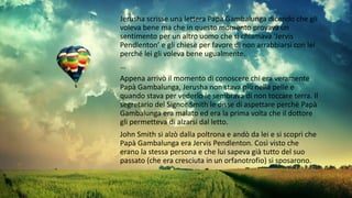 Jerusha scrisse una lettera Papà Gambalunga dicendo che gli
voleva bene ma che in questo momento provava un
sentimento per un altro uomo che si chiamava ‘Jervis
Pendlenton’ e gli chiese per favore di non arrabbiarsi con lei
perché lei gli voleva bene ugualmente.
…
Appena arrivò il momento di conoscere chi era veramente
Papà Gambalunga, Jerusha non stava più nella pelle e
quando stava per vederlo le sembrava di non toccare terra. Il
segretario del Signor Smith le disse di aspettare perché Papà
Gambalunga era malato ed era la prima volta che il dottore
gli permetteva di alzarsi dal letto.
John Smith si alzò dalla poltrona e andò da lei e si scoprì che
Papà Gambalunga era Jervis Pendlenton. Così visto che
erano la stessa persona e che lui sapeva già tutto del suo
passato (che era cresciuta in un orfanotrofio) si sposarono.
 