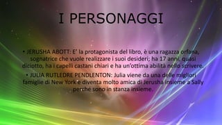I PERSONAGGI
• JERUSHA ABOTT: E’ la protagonista del libro, è una ragazza orfana,
sognatrice che vuole realizzare i suoi desideri; ha 17 anni, quasi
diciotto, ha i capelli castani chiari e ha un’ottima abilità nello scrivere.
• JULIA RUTLEDRE PENDLENTON: Julia viene da una delle migliori
famiglie di New York e diventa molto amica di Jerusha insieme a Sally
perché sono in stanza insieme.
 