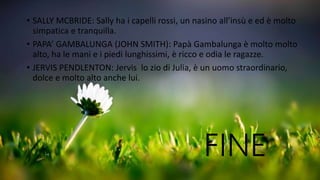 • SALLY MCBRIDE: Sally ha i capelli rossi, un nasino all’insù e ed è molto
simpatica e tranquilla.
• PAPA’ GAMBALUNGA (JOHN SMITH): Papà Gambalunga è molto molto
alto, ha le mani e i piedi lunghissimi, è ricco e odia le ragazze.
• JERVIS PENDLENTON: Jervis lo zio di Julia, è un uomo straordinario,
dolce e molto alto anche lui.
FINE
 