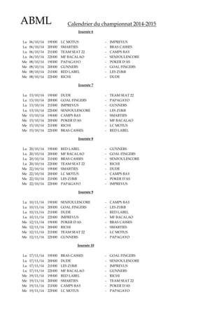 ABML Calendrier du championnat 2014-2015
Lu 06/10/14 19H00 LC MOTUS - IMPREVUS
Lu 06/10/14 20H00 SMARTIES - BRAS CASSES
Lu 06/10/14 21H00 TEAM SEAT 22 - CAMPS BAY
Lu 06/10/14 22H00 MF BACALAO - SENFOULESCORE
Me 08/10/14 19H00 PAPAGAYO - POKER D'AS
Me 08/10/14 20H00 GUNNERS - GOAL FINGERS
Me 08/10/14 21H00 RED LABEL - LES Z1BiB
Me 08/10/14 22H00 RICHI - DUDE
Lu 13/10/14 19H00 DUDE - TEAM SEAT 22
Lu 13/10/14 20H00 GOAL FINGERS - PAPAGAYO
Lu 13/10/14 21H00 IMPREVUS - GUNNERS
Lu 13/10/14 22H00 SENFOULESCORE - LES Z1BiB
Me 15/10/14 19H00 CAMPS BAY - SMARTIES
Me 15/10/14 20H00 POKER D'AS - MF BACALAO
Me 15/10/14 21H00 RICHI - LC MOTUS
Me 15/10/14 22H00 BRAS CASSES - RED LABEL
Lu 20/10/14 19H00 RED LABEL - GUNNERS
Lu 20/10/14 20H00 MF BACALAO - GOAL FINGERS
Lu 20/10/14 21H00 BRAS CASSES - SENFOULESCORE
Lu 20/10/14 22H00 TEAM SEAT 22 - RICHI
Me 22/10/14 19H00 SMARTIES - DUDE
Me 22/10/14 20H00 LC MOTUS - CAMPS BAY
Me 22/10/14 21H00 LES Z1BiB - POKER D'AS
Me 22/10/14 22H00 PAPAGAYO - IMPREVUS
Lu 10/11/14 19H00 SENFOULESCORE - CAMPS BAY
Lu 10/11/14 20H00 GOAL FINGERS - LES Z1BiB
Lu 10/11/14 21H00 DUDE - RED LABEL
Lu 10/11/14 22H00 IMPREVUS - MF BACALAO
Me 12/11/14 19H00 POKER D'AS - BRAS CASSES
Me 12/11/14 20H00 RICHI - SMARTIES
Me 12/11/14 21H00 TEAM SEAT 22 - LC MOTUS
Me 12/11/14 22H00 GUNNERS - PAPAGAYO
Lu 17/11/14 19H00 BRAS CASSES - GOAL FINGERS
Lu 17/11/14 20H00 DUDE - SENFOULESCORE
Lu 17/11/14 21H00 LES Z1BiB - IMPREVUS
Lu 17/11/14 22H00 MF BACALAO - GUNNERS
Me 19/11/14 19H00 RED LABEL - RICHI
Me 19/11/14 20H00 SMARTIES - TEAM SEAT 22
Me 19/11/14 21H00 CAMPS BAY - POKER D'AS
Me 19/11/14 22H00 LC MOTUS - PAPAGAYO
Journée 9
Journée 10
Journée 7
Journée 8
Journée 6
 