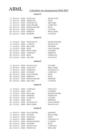 ABML Calendrier du championnat 2014-2015
Lu 24/11/14 19H00 PAPAGAYO - MF BACALAO
Lu 24/11/14 20H00 POKER D'AS - DUDE
Lu 24/11/14 21H00 TEAM SEAT 22 - RED LABEL
Lu 24/11/14 22H00 GOAL FINGERS - CAMPS BAY
Me 26/11/14 19H00 SENFOULESCORE - RICHI
Me 26/11/14 20H00 GUNNERS - LES Z1BiB
Me 26/11/14 21H00 IMPREVUS - BRAS CASSES
Me 26/11/14 22H00 SMARTIES - LC MOTUS
Lu 01/12/14 19H00 TEAM SEAT 22 - SENFOULESCORE
Lu 01/12/14 20H00 LC MOTUS - MF BACALAO
Lu 01/12/14 21H00 RED LABEL - SMARTIES
Lu 01/12/14 22H00 DUDE - GOAL FINGERS
Me 03/12/14 19H00 BRAS CASSES - GUNNERS
Me 03/12/14 20H00 CAMPS BAY - IMPREVUS
Me 03/12/14 21H00 RICHI - POKER D'AS
Me 03/12/14 22H00 LES Z1BiB - PAPAGAYO
Lu 08/12/14 19H00 MF BACALAO - LES Z1BiB
Lu 08/12/14 20H00 PAPAGAYO - BRAS CASSES
Lu 08/12/14 21H00 POKER D'AS - TEAM SEAT 22
Lu 08/12/14 22H00 GUNNERS - CAMPS BAY
Me 10/12/14 19H00 GOAL FINGERS - RICHI
Me 10/12/14 20H00 IMPREVUS - DUDE
Me 10/12/14 21H00 SENFOULESCORE - SMARTIES
Me 10/12/14 22H00 RED LABEL - LC MOTUS
Lu 15/12/14 19H00 CAMPS BAY - PAPAGAYO
Lu 15/12/14 20H00 DUDE - GUNNERS
Lu 15/12/14 21H00 RED LABEL - SENFOULESCORE
Lu 15/12/14 22H00 SMARTIES - POKER D'AS
Me 17/12/14 19H00 LC MOTUS - LES Z1BiB
Me 17/12/14 20H00 RICHI - IMPREVUS
Me 17/12/14 21H00 TEAM SEAT 22 - GOAL FINGERS
Me 17/12/14 22H00 BRAS CASSES - MF BACALAO
Lu 05/01/15 19H00 GOAL FINGERS - SMARTIES
Lu 05/01/15 20H00 LES Z1BiB - BRAS CASSES
Lu 05/01/15 21H00 PAPAGAYO - DUDE
Lu 05/01/15 22H00 IMPREVUS - TEAM SEAT 22
Me 07/01/15 19H00 SENFOULESCORE - LC MOTUS
Me 07/01/15 20H00 GUNNERS - RICHI
Me 07/01/15 21H00 MF BACALAO - CAMPS BAY
Me 07/01/15 22H00 POKER D'AS - RED LABEL
Journée 13
Journée 14
Journée 15
Journée 11
Journée 12
 