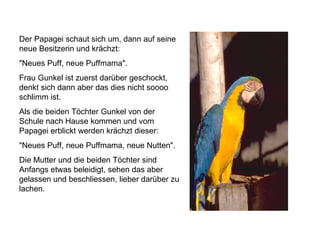 Der Papagei schaut sich um, dann auf seine neue Besitzerin und krächzt: "Neues Puff, neue Puffmama". Frau Gunkel ist zuerst darüber geschockt, denkt sich dann aber das dies nicht soooo schlimm ist. Als die beiden Töchter Gunkel von der Schule nach Hause kommen und vom Papagei erblickt werden krächzt dieser: "Neues Puff, neue Puffmama, neue Nutten". Die Mutter und die beiden Töchter sind Anfangs etwas beleidigt, sehen das aber gelassen und beschliessen, lieber darüber zu lachen.  