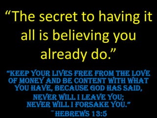 “The secret to having it
  all is believing you
      already do.”
“Keep your lives free from the love
 of money and be content with what
  you have, because God has said,
       Never will I leave you;
     never will i forsaKe you.”
           ~Hebrews 13:5
 