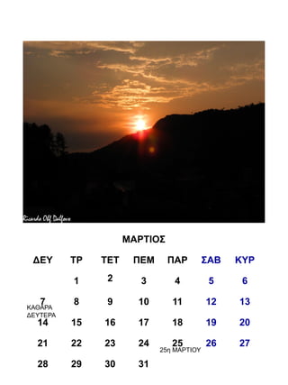ΜΑΡΤΙΟΣ

 ΔΕΥ      ΤΡ   ΤΕΤ    ΠΕΜ      ΠΑΡ        ΣΑΒ   ΚΥΡ

          1     2       3       4          5     6

   7      8     9      10      11         12    13
ΚΑΘΑΡΑ
ΔΕΥΤΕΡΑ
  14      15   16      17      18         19    20

  21      22   23      24      25         26    27
                            25η ΜΑΡΤΙΟΥ

  28      29   30      31
 