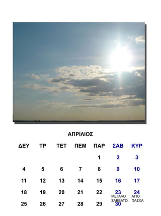 ΑΠΡΙΛΙΟΣ

ΔΕΥ   ΤΡ   ΤΕΤ     ΠΕΜ      ΠΑΡ   ΣΑΒ       ΚΥΡ

                             1      2        3

 4    5     6       7        8      9       10

11    12   13       14      15     16       17

18    19   20       21      22     23       24
                                  ΜΕΓΑΛΟ    ΑΓΙΟ
                                  ΣΑΒΒΑΤΟ   ΠΑΣΧΑ
25    26   27       28      29     30
 