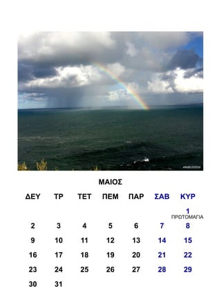 ΜΑΙΟΣ
ΔΕΥ   ΤΡ   ΤΕΤ   ΠΕΜ     ΠΑΡ   ΣΑΒ     ΚΥΡ
                                         1
                                     ΠΡΩΤΟΜΑΓΙΑ
 2    3     4      5      6     7        8
 9    10   11     12     13    14       15
16    17   18     19     20    21       22
23    24   25     26     27    28       29
30    31
 