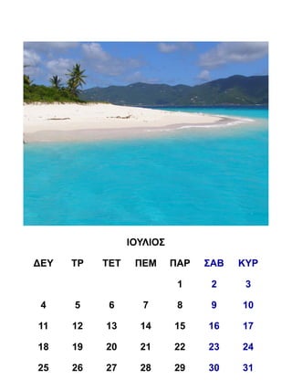 ΙΟΥΛΙΟΣ

ΔΕΥ   ΤΡ   ΤΕΤ    ΠΕΜ      ΠΑΡ   ΣΑΒ   ΚΥΡ

                            1     2     3

 4    5     6       7       8     9    10

11    12   13      14      15    16    17

18    19   20      21      22    23    24

25    26   27      28      29    30    31
 
