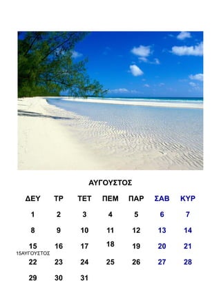 ΑΥΓΟΥΣΤΟΣ

   ΔΕΥ        ΤΡ   ΤΕΤ    ΠΕΜ   ΠΑΡ      ΣΑΒ   ΚΥΡ

    1         2     3       4       5     6     7

    8         9    10      11       12   13    14

    15        16   17      18       19   20    21
15ΑΥΓΟΥΣΤΟΣ
    22        23   24      25       26   27    28

    29        30   31
 